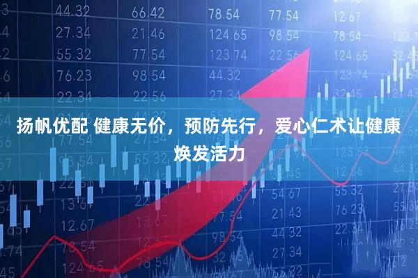 扬帆优配 健康无价，预防先行，爱心仁术让健康焕发活力