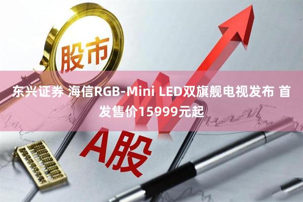 东兴证券 海信RGB-Mini LED双旗舰电视发布 首发售价15999元起