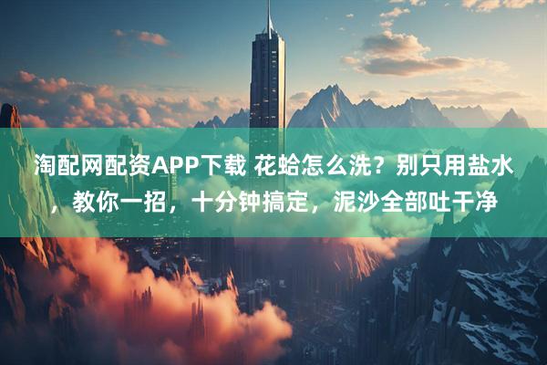 淘配网配资APP下载 花蛤怎么洗？别只用盐水，教你一招，十分钟搞定，泥沙全部吐干净