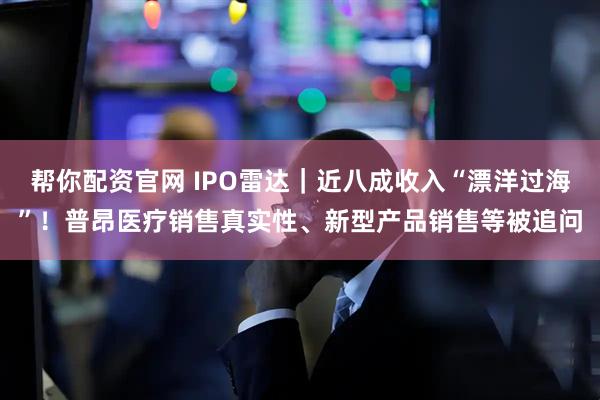 帮你配资官网 IPO雷达｜近八成收入“漂洋过海”！普昂医疗销售真实性、新型产品销售等被追问