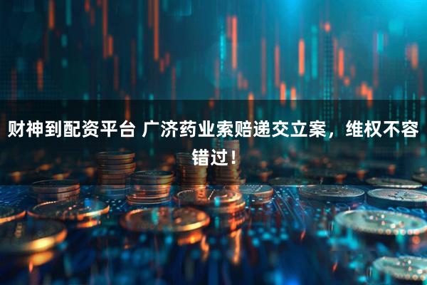 财神到配资平台 广济药业索赔递交立案，维权不容错过！