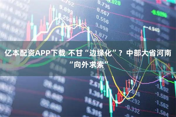 亿本配资APP下载 不甘“边缘化”?中部大省河南“向外求索”