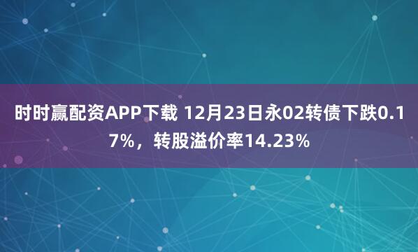 时时赢配资APP下载 12月23日永02转债下跌0.17%,转股溢价率14.23%