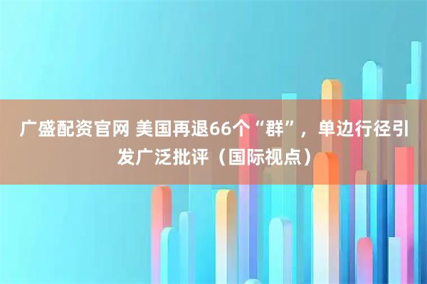 广盛配资官网 美国再退66个“群”，单边行径引发广泛批评（国际视点）