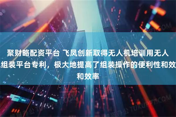 聚财略配资平台 飞凤创新取得无人机培训用无人机组装平台专利，极大地提高了组装操作的便利性和效率