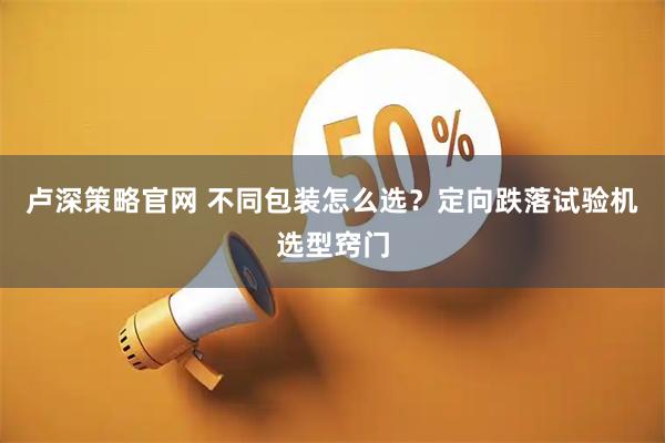 卢深策略官网 不同包装怎么选？定向跌落试验机选型窍门