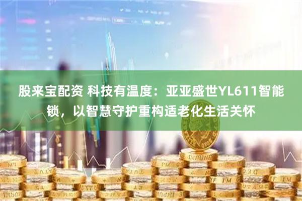 股来宝配资 科技有温度：亚亚盛世YL611智能锁，以智慧守护重构适老化生活关怀