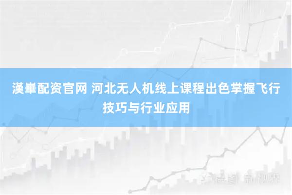 漢崋配资官网 河北无人机线上课程出色掌握飞行技巧与行业应用