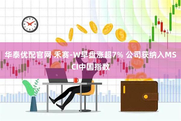 华泰优配官网 禾赛-W早盘涨超7% 公司获纳入MSCI中国指数