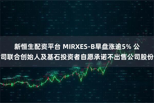 新恒生配资平台 MIRXES-B早盘涨逾5% 公司联合创始人及基石投资者自愿承诺不出售公司股份