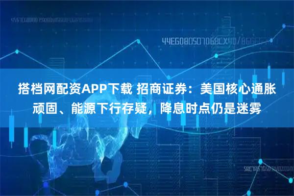 搭档网配资APP下载 招商证券：美国核心通胀顽固、能源下行存疑，降息时点仍是迷雾