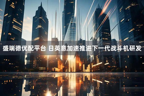 盛瑞德优配平台 日英意加速推进下一代战斗机研发