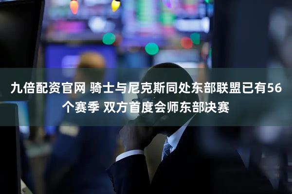 九倍配资官网 骑士与尼克斯同处东部联盟已有56个赛季 双方首度会师东部决赛