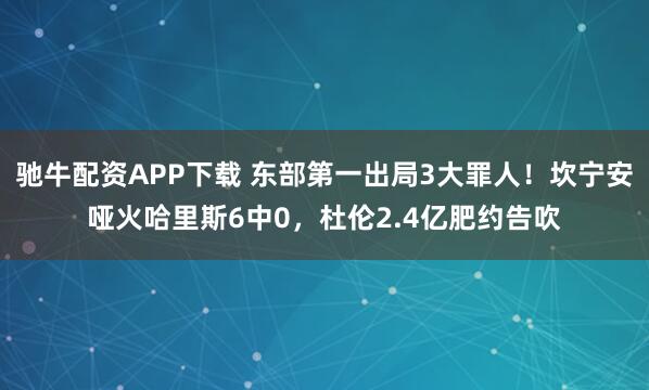 驰牛配资APP下载 东部第一出局3大罪人！坎宁安哑火哈里斯6中0，杜伦2.4亿肥约告吹