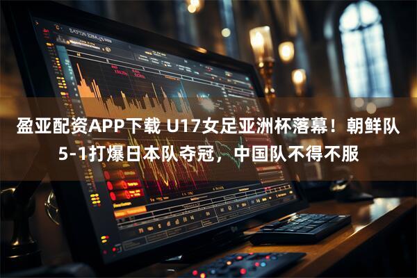 盈亚配资APP下载 U17女足亚洲杯落幕！朝鲜队5-1打爆日本队夺冠，中国队不得不服