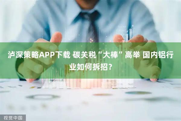 泸深策略APP下载 碳关税“大棒”高举 国内铝行业如何拆招？