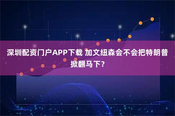 深圳配资门户APP下载 加文纽森会不会把特朗普掀翻马下？
